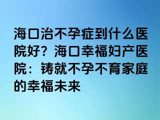 ?？谥尾辉邪Y到什么醫(yī)院好？?？谛腋D產(chǎn)醫(yī)院：鑄就不孕不育家庭的幸福未來(lái)