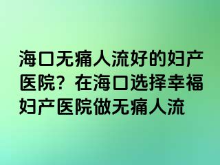 海口無痛人流好的婦產(chǎn)醫(yī)院？在?？谶x擇幸福婦產(chǎn)醫(yī)院做無痛人流