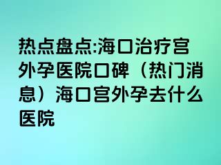 熱點盤點:海口治療宮外孕醫(yī)院口碑（熱門消息）?？趯m外孕去什么醫(yī)院