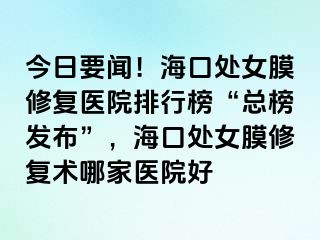 今日要聞！海口處女膜修復(fù)醫(yī)院排行榜“總榜發(fā)布”，?？谔幣ば迯?fù)術(shù)哪家醫(yī)院好