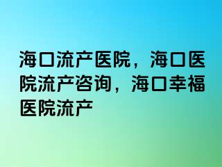 海口流產(chǎn)醫(yī)院，?？卺t(yī)院流產(chǎn)咨詢，?？谛腋ａt(yī)院流產(chǎn)