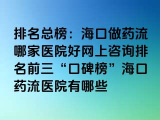 排名總榜：?？谧鏊幜髂募裔t(yī)院好網(wǎng)上咨詢排名前三“口碑榜”海口藥流醫(yī)院有哪些