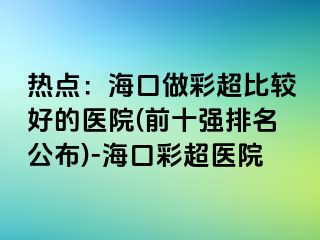 熱點：?？谧霾食容^好的醫(yī)院(前十強排名公布)-?？诓食t(yī)院