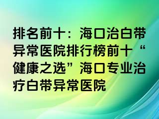 排名前十：?？谥伟讕М惓ａt(yī)院排行榜前十“健康之選”海口專業(yè)治療白帶異常醫(yī)院