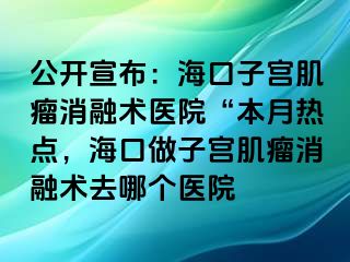 公開宣布：?？谧訉m肌瘤消融術(shù)醫(yī)院“本月熱點，?？谧鲎訉m肌瘤消融術(shù)去哪個醫(yī)院