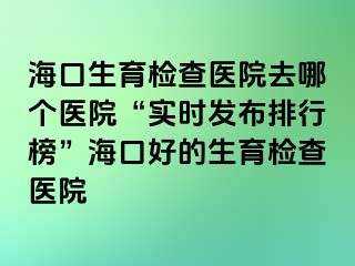 ?？谏龣z查醫(yī)院去哪個醫(yī)院“實時發(fā)布排行榜”?？诤玫纳龣z查醫(yī)院