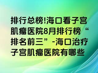 排行總榜!?？诳醋訉m肌瘤醫(yī)院8月排行榜“排名前三”-?？谥委熥訉m肌瘤醫(yī)院有哪些