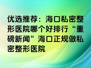 優(yōu)選推薦：?？谒矫苷吾t(yī)院哪個好排行“重磅新聞”海口正規(guī)做私密整形醫(yī)院