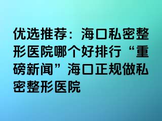 優(yōu)選推薦：?？谒矫苷吾t(yī)院哪個(gè)好排行“重磅新聞”海口正規(guī)做私密整形醫(yī)院