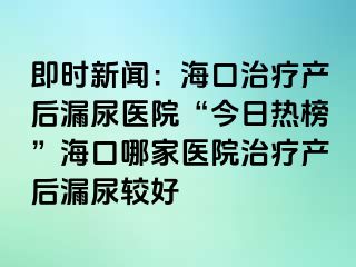 即時(shí)新聞：海口治療產(chǎn)后漏尿醫(yī)院“今日熱榜”?？谀募裔t(yī)院治療產(chǎn)后漏尿較好