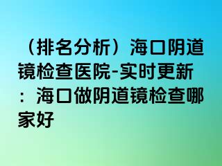 （排名分析）海口陰道鏡檢查醫(yī)院-實(shí)時(shí)更新：?？谧鲫幍犁R檢查哪家好