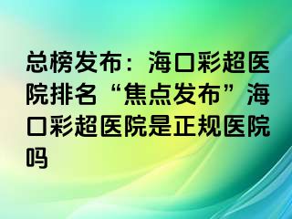 總榜發(fā)布：?？诓食t(yī)院排名“焦點發(fā)布”?？诓食t(yī)院是正規(guī)醫(yī)院嗎