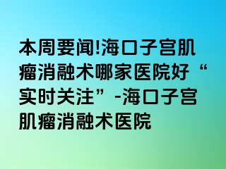 本周要聞!海口子宮肌瘤消融術哪家醫(yī)院好“實時關注”-?？谧訉m肌瘤消融術醫(yī)院