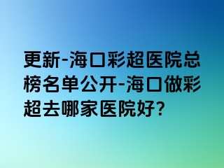 更新-?？诓食t(yī)院總榜名單公開-海口做彩超去哪家醫(yī)院好？