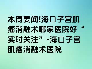 本周要聞!海口子宮肌瘤消融術哪家醫(yī)院好“實時關注”-?？谧訉m肌瘤消融術醫(yī)院