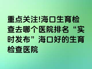 重點關(guān)注!?？谏龣z查去哪個醫(yī)院排名“實時發(fā)布”海口好的生育檢查醫(yī)院