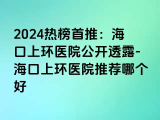 2024熱榜首推：?？谏檄h(huán)醫(yī)院公開透露-海口上環(huán)醫(yī)院推薦哪個好