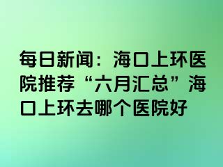 每日新聞：?？谏檄h(huán)醫(yī)院推薦“六月匯總”?？谏檄h(huán)去哪個(gè)醫(yī)院好