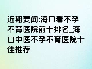 近期要聞:?？诳床辉胁挥t(yī)院前十排名_海口中醫(yī)不孕不育醫(yī)院十佳推薦