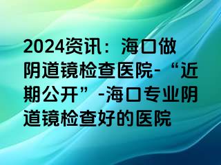 2024資訊：?？谧鲫幍犁R檢查醫(yī)院-“近期公開(kāi)”-?？趯I(yè)陰道鏡檢查好的醫(yī)院