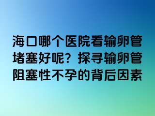 ?？谀膫€醫(yī)院看輸卵管堵塞好呢？探尋輸卵管阻塞性不孕的背后因素