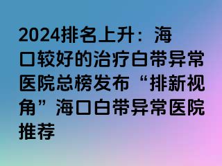 2024排名上升：?？谳^好的治療白帶異常醫(yī)院總榜發(fā)布“排新視角”海口白帶異常醫(yī)院推薦