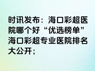 時訊發(fā)布：?？诓食t(yī)院哪個好“優(yōu)選榜單”海口彩超專業(yè)醫(yī)院排名大公開；