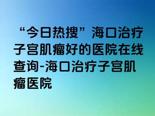 “今日熱搜”?？谥委熥訉m肌瘤好的醫(yī)院在線查詢-海口治療子宮肌瘤醫(yī)院