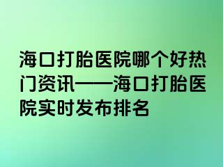 ?？诖蛱メt(yī)院哪個好熱門資訊——海口打胎醫(yī)院實時發(fā)布排名