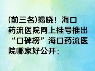 (前三名)揭曉！?？谒幜麽t(yī)院網(wǎng)上掛號(hào)推出“口碑榜”海口藥流醫(yī)院哪家好公開(kāi)；