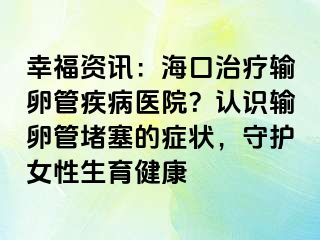 幸福資訊：?？谥委熭斅压芗膊♂t(yī)院？認(rèn)識輸卵管堵塞的癥狀，守護(hù)女性生育健康