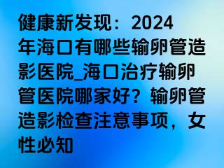 健康新發(fā)現(xiàn)：2024年海口有哪些輸卵管造影醫(yī)院_?？谥委熭斅压茚t(yī)院哪家好？輸卵管造影檢查注意事項(xiàng)，女性必知