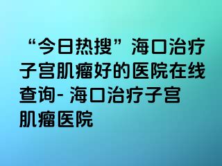 “今日熱搜”?？谥委熥訉m肌瘤好的醫(yī)院在線查詢- 海口治療子宮肌瘤醫(yī)院