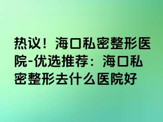 熱議！海口私密整形醫(yī)院-優(yōu)選推薦：?？谒矫苷稳ナ裁瘁t(yī)院好