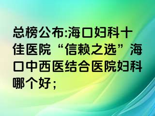 總榜公布:?？趮D科十佳醫(yī)院“信賴之選”?？谥形麽t(yī)結合醫(yī)院婦科哪個好；