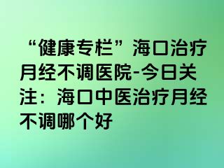 “健康專欄”?？谥委熢陆?jīng)不調(diào)醫(yī)院-今日關(guān)注：?？谥嗅t(yī)治療月經(jīng)不調(diào)哪個(gè)好