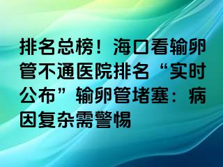 排名總榜！海口看輸卵管不通醫(yī)院排名“實(shí)時(shí)公布”輸卵管堵塞：病因復(fù)雜需警惕