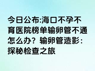 今日公布:海口不孕不育醫(yī)院榜單輸卵管不通怎么辦？輸卵管造影：探秘檢查之旅