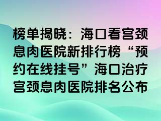 榜單揭曉：海口看宮頸息肉醫(yī)院新排行榜“預(yù)約在線掛號(hào)”?？谥委煂m頸息肉醫(yī)院排名公布