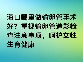 ?？谀睦镒鲚斅压苁中g(shù)好？重視輸卵管造影檢查注意事項(xiàng)，呵護(hù)女性生育健康