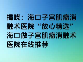 揭曉：?？谧訉m肌瘤消融術(shù)醫(yī)院“放心精選”海口做子宮肌瘤消融術(shù)醫(yī)院在線推薦