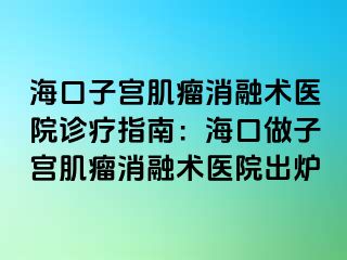 ?？谧訉m肌瘤消融術(shù)醫(yī)院診療指南：海口做子宮肌瘤消融術(shù)醫(yī)院出爐