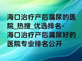 ?？谥委煯a(chǎn)后漏尿的醫(yī)院_熱搜_優(yōu)選排名-?？谥委煯a(chǎn)后漏尿好的醫(yī)院專業(yè)排名公開(kāi)