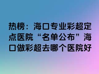 熱榜：?？趯I(yè)彩超定點醫(yī)院“名單公布”海口做彩超去哪個醫(yī)院好