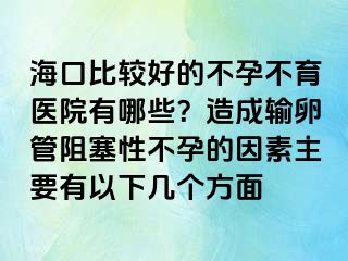 海口比較好的不孕不育醫(yī)院有哪些？造成輸卵管阻塞性不孕的因素主要有以下幾個方面