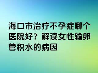 海口市治療不孕癥哪個醫(yī)院好？解讀女性輸卵管積水的病因