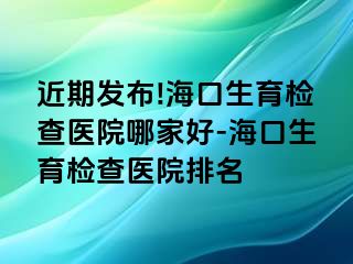 近期發(fā)布!?？谏龣z查醫(yī)院哪家好-海口生育檢查醫(yī)院排名