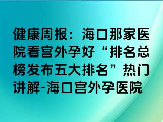 健康周報(bào)：?？谀羌裔t(yī)院看宮外孕好“排名總榜發(fā)布五大排名”熱門講解-?？趯m外孕醫(yī)院