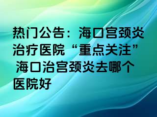 熱門公告：海口宮頸炎治療醫(yī)院“重點關注” ?？谥螌m頸炎去哪個醫(yī)院好