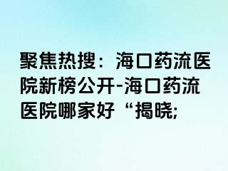 聚焦熱搜：海口藥流醫(yī)院新榜公開-?？谒幜麽t(yī)院哪家好“揭曉;